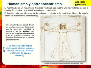 www.profesorfrancisco.es
Humanismo y antropocentrismo
El humanismo es un movimiento filosófico y cultural que supone una nueva forma de ver el
mundo. Su principal característica es el antropocentrismo:
El hombre debe ser el centro de la reflexión, contrario al teocentrismo (Dios y la religión
deben ser el centro del pensamiento).
Aspectos
generales
Por ello el individuo dejará de ser
un simple pecador que debe pasar
por la tierra con humildad, y
pasará a ser un vitalista que
buscar en su desarrollo personal
y en su grandeza individual una
forma de manifestar en la tierra la
grandeza divina.
Estudio de las proporciones humanas. Leonardo da Vinci.
Se destacan otros temas
distintos del religioso: paisajes,
retratos, desnudos (estudios
anatómicos del cuerpo
humano).
ARTE
 