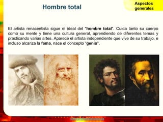 www.profesorfrancisco.es
Hombre total
El artista renacentista sigue el ideal del "hombre total". Cuida tanto su cuerpo
como su mente y tiene una cultura general, aprendiendo de diferentes temas y
practicando varias artes. Aparece el artista independiente que vive de su trabajo, e
incluso alcanza la fama, nace el concepto “genio".
Aspectos
generales
 