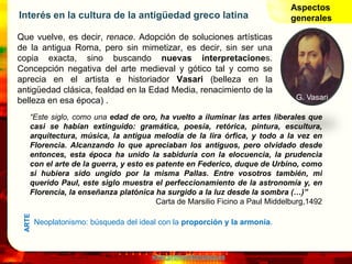www.profesorfrancisco.es
Interés en la cultura de la antigüedad greco latina
Que vuelve, es decir, renace. Adopción de soluciones artísticas
de la antigua Roma, pero sin mimetizar, es decir, sin ser una
copia exacta, sino buscando nuevas interpretaciones.
Concepción negativa del arte medieval y gótico tal y como se
aprecia en el artista e historiador Vasari (belleza en la
antigüedad clásica, fealdad en la Edad Media, renacimiento de la
belleza en esa época) .
Aspectos
generales
“Este siglo, como una edad de oro, ha vuelto a iluminar las artes liberales que
casi se habían extinguido: gramática, poesía, retórica, pintura, escultura,
arquitectura, música, la antigua melodía de la lira órfica, y todo a la vez en
Florencia. Alcanzando lo que apreciaban los antiguos, pero olvidado desde
entonces, esta época ha unido la sabiduría con la elocuencia, la prudencia
con el arte de la guerra, y esto es patente en Federico, duque de Urbino, como
si hubiera sido ungido por la misma Pallas. Entre vosotros también, mi
querido Paul, este siglo muestra el perfeccionamiento de la astronomía y, en
Florencia, la enseñanza platónica ha surgido a la luz desde la sombra (…)”
Carta de Marsilio Ficino a Paul Middelburg,1492
G. Vasari
Neoplatonismo: búsqueda del ideal con la proporción y la armonía.
ARTE
 