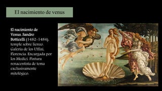 El nacimiento de venus
El nacimiento de
Venus, Sandro
Botticelli (1482-1484),
temple sobre lienzo.
Galeria de los Uffizi,
Florencia. Encargada por
los Medici. Pintura
renacentista de tema
exclusivamente
mitológico.
 