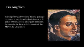 Fra Angélico
Fue un pintor cuatrocentista italiano que supo
combinar la vida de fraile dominico con la de
pintor consumado. Sus principales obras son:.
La Anunciación. Frescos del convento de San
Marcos. La Crucifixión.
 
