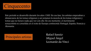 Cinquecento
Este periodo se desarrollo durante los años 1500. En esa fase, los artistas empezaban a
distanciarse de los temas religiosos y así notamos la mezcla de los temas religiosos y
temas que no tienen nada que ver con ello. En ese momento, el movimiento
renacentista se consolida en el resto de Europa continental: Portugal, España, Francia y
Alemania.
Principales artistas
Rafael Sanzio
Miguel Ángel
Leonardo da Vinci
 