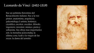 Leonardo da Vinci (1452-1519)
Fue un polímita florentino del
Renacimiento italiano. Fue a la vez
pintor, anatomista, arquitecto,
paleontólogo,3 artista, botánico,
científico, escritor, escultor, filósofo,
ingeniero, inventor, músico, poeta y
urbanista. Sus obras mas importantes
son: la monalisa (Gioconda), la
ultima cena, Ledo y la virgen de las
rocas, la dama del armiño.
 