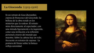 La Gioconda (1503-1506)
Es un retrato de Lisa Gherardini,
esposa de Francesco del Giocondo. La
belleza de la obra reside en los
misterios que la rodean. El retrato
mira directamente al espectador, con
una mirada ligeramente a la izquierda,
como una invitación a la reflexión
personal a través del mundo que
muestra. Sobre la cabeza hay un velo,
frecuente en retratos de esposas. La
postura del brazo sobre la butaca
refleja serenidad.
 
