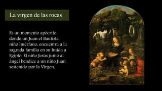 La virgen de las rocas
Es un momento apócrifo
donde un Juan el Bautista
niño huérfano, encuentra a la
sagrada familia en su huida a
Egipto. El niño Jesús junto al
ángel bendice a un niño Juan
sostenido por la Virgen.
 