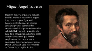 Miguel Ángel (1475-1564)
Escultor, pintor y arquitecto italiano.
Habitualmente se reconoce a Miguel
Ángel como la gran figura del
Renacimiento italiano, un hombre
cuya excepcional personalidad
artística dominó el panorama creativo
del siglo XVI y cuya figura está en la
base de la concepción del artista como
un ser excepcional, que rebasa
ampliamente las convenciones
ordinarias. Sus principales obras son:
David, La piedad, Leda y el conjunto
de frescos de la capilla Sixtina.
 