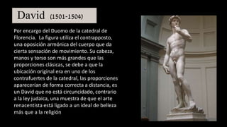 David (1501-1504)
Por encargo del Duomo de la catedral de
Florencia. La figura utiliza el contrapposto,
una oposición armónica del cuerpo que da
cierta sensación de movimiento. Su cabeza,
manos y torso son más grandes que las
proporciones clásicas, se debe a que la
ubicación original era en uno de los
contrafuertes de la catedral, las proporciones
aparecerían de forma correcta a distancia, es
un David que no está circuncidado, contrario
a la ley judaica, una muestra de que el arte
renacentista está ligado a un ideal de belleza
más que a la religión
 