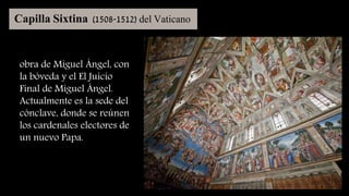 Capilla Sixtina (1508-1512) del Vaticano
obra de Miguel Ángel, con
la bóveda y el El Juicio
Final de Miguel Ángel.
Actualmente es la sede del
cónclave, donde se reúnen
los cardenales electores de
un nuevo Papa.
 