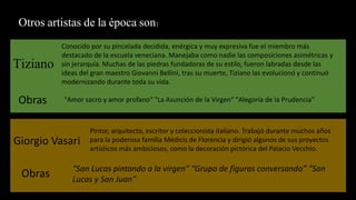 Otros artistas de la época son:
Tiziano
Conocido por su pincelada decidida, enérgica y muy expresiva fue el miembro más
destacado de la escuela veneciana. Manejaba como nadie las composiciones asimétricas y
sin jerarquía. Muchas de las piedras fundadoras de su estilo, fueron labradas desde las
ideas del gran maestro Giovanni Bellini, tras su muerte, Tiziano las evolucionó y continuó
modernizando durante toda su vida.
Obras "Amor sacro y amor profano“ "La Asunción de la Virgen“ "Alegoría de la Prudencia"
Giorgio Vasari
Pintor, arquitecto, escritor y coleccionista italiano. Trabajó durante muchos años
para la poderosa familia Médicis de Florencia y dirigió algunos de sus proyectos
artísticos más ambiciosos, como la decoración pictórica del Palacio Vecchio.
Obras “San Lucas pintando a la virgen” “Grupo de figuras conversando” “San
Lucas y San Juan”
 