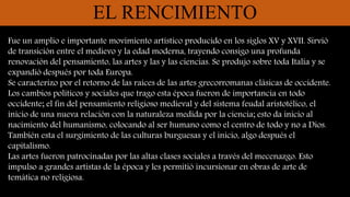 EL RENCIMIENTO
Fue un amplio e importante movimiento artístico producido en los siglos XV y XVII. Sirvió
de transición entre el medievo y la edad moderna, trayendo consigo una profunda
renovación del pensamiento, las artes y las y las ciencias. Se produjo sobre toda Italia y se
expandió después por toda Europa.
Se caracterizo por el retorno de las raíces de las artes grecorromanas clásicas de occidente.
Los cambios políticos y sociales que trago esta época fueron de importancia en todo
occidente; el fin del pensamiento religioso medieval y del sistema feudal aristotélico, el
inicio de una nueva relación con la naturaleza medida por la ciencia; esto da inicio al
nacimiento del humanismo, colocando al ser humano como el centro de todo y no a Dios.
También esta el surgimiento de las culturas burguesas y el inicio, algo después el
capitalismo.
Las artes fueron patrocinadas por las altas clases sociales a través del mecenazgo. Esto
impulso a grandes artistas de la época y les permitió incursionar en obras de arte de
temática no religiosa.
 