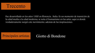 Trecento
Fue desarrollado en los años 1300 en Florencia , Italia. Es un momento de transición de
la edad media a la edad moderna, se nota el humanismo en las artes, aquí es donde
verdaderamente surgió este movimiento, además de las inspiraciones.
Principales artistas Giotto di Bondone
 
