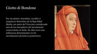 Giotto di Bondone
Fue un pintor, muralista, escultor y
arquitecto florentino de la Baja Edad
Media, un autor del Trecento considerado
uno de los iniciadores del movimiento
renacentista en Italia. Su obra tuvo una
influencia determinante en los
movimientos pictóricos posteriores.
 