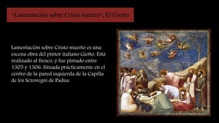 "Lamentación sobre Cristo muerto", El Giotto
Lamentación sobre Cristo muerto es una
escena obra del pintor italiano Giotto. Está
realizado al fresco, y fue pintado entre
1305 y 1306. Situada prácticamente en el
centro de la pared izquierda de la Capilla
de los Scrovegni de Padua.
 