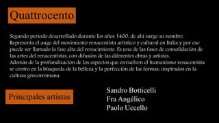 Quattrocento
Segundo periodo desarrollado durante los años 1400, de ahí surge su nombre.
Representa el auge del movimiento renacentista artístico y cultural en Italia y por eso
puede ser llamado la fase alta del renacimiento. Es una de las fases de consolidación de
las artes del renacentistas, con difusión de las diferentes obras y artistas.
Además de la profundización de los aspectos que envuelven el humanismo renacentista
se centro en la búsqueda de la belleza y la perfección de las formas, inspirados en la
cultura grecorromana.
Principales artistas
Sandro Botticelli
Fra Angélico
Paolo Uccello
 