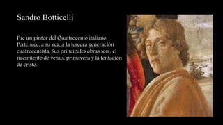 Sandro Botticelli
Fue un pintor del Quattrocento italiano.
Pertenece, a su vez, a la tercera generación
cuatrocentista. Sus principales obras son : el
nacimiento de venus, primavera y la tentación
de cristo.
 