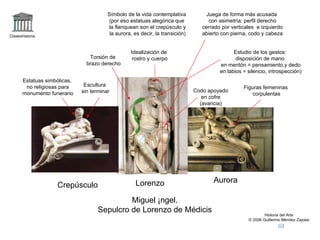 Claseshistoria Historia del Arte © 2006 Guillermo Méndez Zapata Crepúsculo Lorenzo Aurora Miguel Ángel. Sepulcro de Lorenzo de Médicis Símbolo de la vida contemplativa (por eso estatuas alegórica que la flanquean son el crepúsculo y la aurora, es decir, la transición) Estudio de los gestos: disposición de mano en mentón = pensamiento,y dedo en labios = silencio, introspección) Torsión de brazo derecho Estatuas simbólicas, no religiosas para monumento funerario Idealización de rostro y cuerpo Codo apoyado en cofre (avaricia) Figuras femeninas corpulentas Escultura sin terminar Juega de forma más acusada con asimetría: perfil derecho cerrado por verticales  e izquierdo abierto con pierna, codo y cabeza 