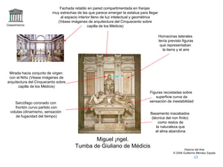 Claseshistoria Historia del Arte © 2006 Guillermo Méndez Zapata Miguel Ángel. Tumba de Giuliano de Médicis Hornacinas laterales tenía previsto figuras que representaban la tierra y el aire Fachada retablo en pared compartimentada en franjas muy estrechas de las que parece emerger la estatua para llegar al espacio interior lleno de luz intelectual y geométrica (Véase imágenes de arquitectura del Cinquecento sobre capilla de los Médicis) Mirada hacia conjunto de virgen con el Niño (Véase imágenes de arquitectura del Cinquecento sobre capilla de los Médicis) Sarcófago coronado con frontón curvo partido con volutas (dinamismo, sensación de fugacidad del tiempo) Basamento inacabados (técnica del non finito) como restos de la naturaleza que el alma abandona Figuras recostadas sobre superficie curva da sensación de inestabilidad 