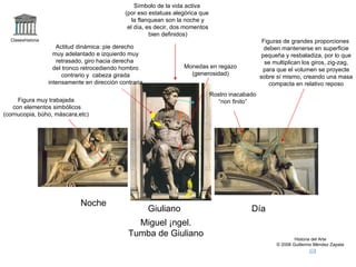Claseshistoria Historia del Arte © 2006 Guillermo Méndez Zapata Noche Día Giuliano Miguel Ángel. Tumba de Giuliano Rostro inacabado “ non finito” Figura muy trabajada con elementos simbólicos (cornucopia, búho, máscara,etc) Símbolo de la vida activa (por eso estatuas alegórica que la flanquean son la noche y el día, es decir, dos momentos bien definidos) Figuras de grandes proporciones deben mantenerse en superficie pequeña y resbaladiza, por lo que se multiplican los giros, zig-zag, para que el volumen se proyecte sobre sí mismo, creando una masa compacta en relativo reposo Monedas en regazo (generosidad) Actitud dinámica: pie derecho muy adelantado e izquierdo muy retrasado, giro hacia derecha  del tronco retrocediendo hombro contrario y  cabeza girada intensamente en dirección contraria 