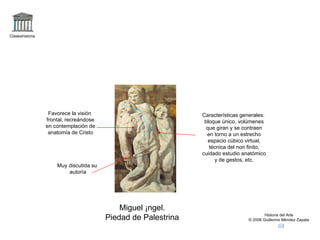 Claseshistoria Historia del Arte © 2006 Guillermo Méndez Zapata Miguel Ángel. Piedad de Palestrina Muy discutida su autoría Características generales: bloque único, volúmenes que giran y se contraen en torno a un estrecho espacio cúbico virtual, técnica del non finito, cuidado estudio anatómico y de gestos, etc. Favorece la visión frontal, recreándose en contemplación de anatomía de Cristo 