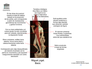 Claseshistoria Historia del Arte © 2006 Guillermo Méndez Zapata Miguel Ángel. Baco. Temática mitológica Dios Báco con Sátiro (se inspiró en la estatua helenística del Apolo de Belvedere) En las obras de juventud respeta el ideal de belleza basado en la proporción de las partes, pero consiguiendo a partir de modulaciones geométricas las movimientos y gestos humanos Contrapposto pero algo desequilibrado: pie derecho levantado con la pierna en movimiento y pie izquierdo inseguramente asentado con cierta desviación Sutil equilibrio entre estudio anatómico y formas algo blandas que refuerzan carácter andrógino de figura Ritmo ondulante: rodillas hacia delante, tronco hacia atrás y cabeza levemente caída hacia delante Sátiro,construido a base de formas angulosas Con su mano adelantada y el cuerpo girado ha sido concebida para ser rodeada, abandonando la disposición frontal El volumen presenta  líneas fluidas y superficies muy pulimentadas sobre las que resbala la luz  