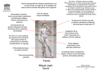 Claseshistoria Historia del Arte © 2006 Guillermo Méndez Zapata Frente Miguel Ángel. David Exaltación de la fuerza física como “ virtus” fusionada con belleza y formas clásicas Contraposición de tamaño desproporcionado del brazo caído y pequeño del doblado Profundidad de figura no supera anchura David representará los ideales republicanos, por lo que al final, en lugar de en la catedral, se  colocó ante la entrada del palacio de la Signoria  En torno a un eje (cabeza- pie derecho) los miembros del cuerpo cierran la  composición en actitudes contrapuestas, en zig-zag Musculatura vigorosa, rostro concentrado y elementos contrapuestos reflejan  fuerza y dinamismo en potencia El bloque de mármol muy alto y estrecho planteaba problemas técnicos para su ejecución Otra clave  de Miguel Ángel es el empleo del bloque únic, sin tener que ensamblar después extremidades. Las figuras afloran del prisma geométrico de forma extractiva, pues según el autor se limitaba a quitarle lo que sobraba, ya que el “alma” de la correspondiente creación estaba en el interior del bloque. Por eso las figuras se contraen (en el David más pausadamente) o se retuercen para no sobresalir del cuerpo cúbico original 4`35 m. Pies excesivamente grandes Va abandonando contrapposto  clásico: brazos muy tensionados, piernas  demasiado abiertas. Giro de cabeza rompe frontalidad Tema religioso presentado como desnudo anatómico 