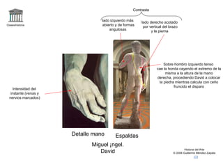Claseshistoria Historia del Arte © 2006 Guillermo Méndez Zapata Detalle mano Espaldas Miguel Ángel. David Contraste  lado derecho acotado por vertical del brazo y la pierna  lado izquierdo más abierto y de formas angulosas Intensidad del instante (venas y nervios marcados) Sobre hombro izquierdo tenso cae la honda cayendo el extremo de la misma a la altura de la mano derecha, procediendo David a colocar la piedra mientras calcula con ceño fruncido el disparo 