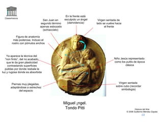 Claseshistoria Historia del Arte © 2006 Guillermo Méndez Zapata Miguel Ángel. Tondo Pitti Ya aparece la técnica del “ non finito”, del no acabado, que le da gran plasticidad contrastando superficies pulidas por donde resbala la luz y rugosa donde es absorbida Virgen sentada sobre cubo (recordar simbología) Figura de anatomía más poderosa. Incluso el rostro con pómulos anchos Virgen sentada de lado se vuelve hacia el frente San Juan en segundo término apenas esbozado (schiacciato) Piernas muy plegadas, adaptándose a estrechez del espacio Niño Jesús representado como los puttis de época clásica En la frente está esculpido un ángel (clarividencia) 