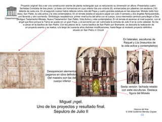 Claseshistoria Historia del Arte © 2006 Guillermo Méndez Zapata Miguel Ángel. Uno de los proyectos y resultado final. Sepulcro de Julio II Proyecto original: Iba a ser una construcción exenta de planta rectangular que va reduciendo su dimensión en altura. Presentaba cuatro fachadas Constaba de tres pisos: La base con hornacinas en cuyo interior iba una victoria (8), enmarcadas por pilastras con esclavos (16) delante de cada una. En el segundo cuerpo había relieves sobre vida del Papa y cuatro grandes estatuas en las esquinas: Moisés (sólo hizo ésta), San Pablo, la vida activa y la vida contemplativa. En el remate estaba el sepulcro papal con Julio II sentado y dos ángeles flanqueándolo, uno llorando y otro sonriendo. Simbología neoplatónica: primer nivel lucha del alma con el cuerpo, zona intermedia caminos para llegar a Dios (Antiguo Testamento=Moisés, Nuevo Testamento= San Pablo, Vida Activa y vida contemplativa. En el remate el ascenso al nivel superior, con el ángel que llora porque la Tierra se queda sin un gran Papa, y el sonriente por ver culminada la entrada de Julio II en la corte celestial. Se iba a ubicar en la basílica de San Pedro. Con los planos de la  nueva basílica de San Pedro por Bramante, se descarta la realización de un proyecto exento y se realiza, a lo largo de cuarenta años distintas modificaciones, hasta llegar al modesto proyecto definitivo situado en San Pietro in Vincoli. Sexta versión: fachada retablo con siete esculturas. Destaca figura del Moisés En laterales, esculturas de Raquel y Lía (trasuntos de la vida activa y contemplativa) Desaparecen elementos paganos en obra definitiva. Del maestro son las del cuerpo inferior 