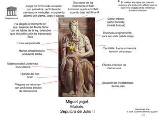 Claseshistoria Historia del Arte © 2006 Guillermo Méndez Zapata Miguel Ángel. Moisés. Sepulcro de Julio II Terribilitá: fuerza contenida, tensión del cuerpo Técnica del non finito Majestuosidad, poderosa musculatura Efectos intensos de claroscuros Situación de inestabilidad de los pies Línea serpentinata Diseñada originalmente para ser vista desde abajo Juega de forma más acusada con asimetría: perfil derecho cerrado por verticales  e izquierdo abierto con pierna, codo y cabeza Pliegues se retuercen con profundos efectos de claroscuros Manos arrastrando la ondulante barba Gesto irritado (ceño fruncido, mirada furiosa) 2`30 m. Dos rayos de luz representa el halo luminoso que le envolvía cuando bajó del Sinaí Ha elegido el momento en que, bajando del Monte Sinaí con las tablas de la ley, descubre que el pueblo judío ha traicionado Dios El sustituir los rayos por cuernos obedece a la traducción al latín que se hizo en la Vulgata de la referencia al rostro luminoso 