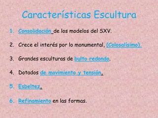 Características Escultura
1. Consolidación de los modelos del SXV.

2. Crece el interés por lo monumental, (Colosalísimo).

3. Grandes esculturas de bulto redondo.

4. Dotados de movimiento y tensión.

5. Esbeltez.

6. Refinamiento en las formas.
 