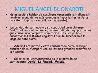 MIGUEL ÁNGEL BUONAROTI
• No es posible hablar de escultura renacentista italiana sin
  nombrar a uno de los más grandes e importantes artistas
  de esta disciplina (y no sólo del momento).

•    La calidad de su trabajo y su capacidad para obtener
    "vida" del mármol no puede, incluso a día de hoy, por menos
    que causar una completa admiración. En él es posible
    encontrar los distintos registros que se sucederán a lo
    largo de este s.XVI.

•       Además era pintor y está considerado como el mejor
    escultor de su tiempo y uno de los más grandes artistas de
    la historia.

•      Su principal característica es la expresión de
    sentimiento: David, La Piedad, Moisés.
 