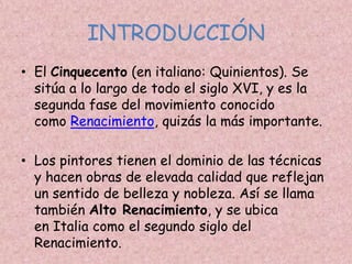 INTRODUCCIÓN
• El Cinquecento (en italiano: Quinientos). Se
  sitúa a lo largo de todo el siglo XVI, y es la
  segunda fase del movimiento conocido
  como Renacimiento, quizás la más importante.

• Los pintores tienen el dominio de las técnicas
  y hacen obras de elevada calidad que reflejan
  un sentido de belleza y nobleza. Así se llama
  también Alto Renacimiento, y se ubica
  en Italia como el segundo siglo del
  Renacimiento.
 