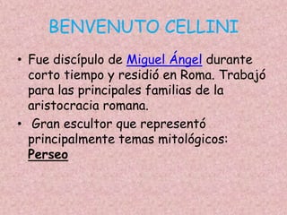 BENVENUTO CELLINI
• Fue discípulo de Miguel Ángel durante
  corto tiempo y residió en Roma. Trabajó
  para las principales familias de la
  aristocracia romana.
• Gran escultor que representó
  principalmente temas mitológicos:
  Perseo
 