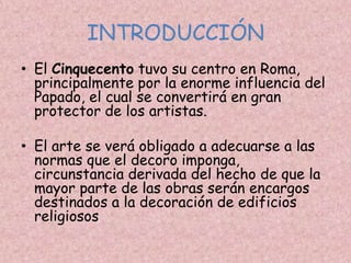 INTRODUCCIÓN
• El Cinquecento tuvo su centro en Roma,
  principalmente por la enorme influencia del
  Papado, el cual se convertirá en gran
  protector de los artistas.

• El arte se verá obligado a adecuarse a las
  normas que el decoro imponga,
  circunstancia derivada del hecho de que la
  mayor parte de las obras serán encargos
  destinados a la decoración de edificios
  religiosos
 