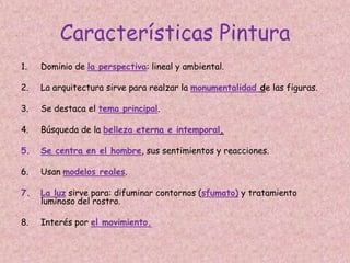 Características Pintura
1.   Dominio de la perspectiva: lineal y ambiental.

2.   La arquitectura sirve para realzar la monumentalidad de las figuras.

3.   Se destaca el tema principal.

4.   Búsqueda de la belleza eterna e intemporal.

5.   Se centra en el hombre, sus sentimientos y reacciones.

6.   Usan modelos reales.

7.   La luz sirve para: difuminar contornos (sfumato) y tratamiento
     luminoso del rostro.

8.   Interés por el movimiento.
 