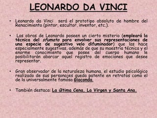 LEONARDO DA VINCI
• Leonardo da Vinci será el prototipo absoluto de hombre del
  Renacimiento (pintor, escultor, inventor, etc.).

•    Las obras de Leonardo poseen un cierto misterio (empleará la
    técnica del sfumato para envolver sus representaciones de
    una especie de sugestivo velo difuminador) que las hace
    especialmente sugestivas, además de que su maestría técnica y el
    enorme conocimiento que posee del cuerpo humano le
    posibilitarán abarcar aquel registro de emociones que desee
    representar.

• Gran observador de la naturaleza humana, el estudio psicológico
  realizado de sus personajes queda patente en retratos como el
  de la universalmente famosa Gioconda.

• También destaca: La última Cena, La Virgen y Santa Ana.
 