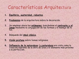 Características Arquitectura
1. Equilibrio, austeridad, robustez.

2. Predominio de la arquitectura sobre la decoración.

3.   Se emplean ahora los volúmenes, buscándose el contraste y el
     juego mediante la conjugación de las formas y el manejo de la
     luz.

4.   Búsqueda del ideal clásico.

5. Visión profana sobre temas religiosos.

6. Influencia de la naturaleza: La naturaleza era vista como la
   creación suprema de la obra de Dios y el elemento más próximo
   a la perfección.
 