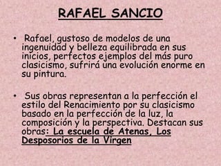 RAFAEL SANCIO
• Rafael, gustoso de modelos de una
  ingenuidad y belleza equilibrada en sus
  inicios, perfectos ejemplos del más puro
  clasicismo, sufrirá una evolución enorme en
  su pintura.

• Sus obras representan a la perfección el
  estilo del Renacimiento por su clasicismo
  basado en la perfección de la luz, la
  composición y la perspectiva. Destacan sus
  obras: La escuela de Atenas, Los
  Desposorios de la Virgen
 