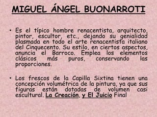 MIGUEL ÁNGEL BUONARROTI

• Es el típico hombre renacentista, arquitecto,
  pintor, escultor, etc., dejando su genialidad
  plasmada en todo el arte renacentista italiano
  del Cinquecento. Su estilo, en ciertos aspectos,
  anuncia el Barroco. Emplea los elementos
  clásicos   más     puros,    conservando     las
  proporciones.

• Los frescos de la Capilla Sixtina tienen una
  concepción volumétrica de la pintura, ya que sus
  figuras están dotadas de volumen casi
  escultural. La Creación, y El Juicio Final
 