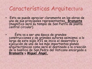 Características Arquitectura
• Esto se puede apreciar claramente en las obras de
  uno de sus principales representantes, Bramante
  (magnífico será su templo de San Pietro de planta
  central circular).

•       Ésta va a ser una época de grandes
    construcciones y de grandes autores asimismo; a lo
    largo de este siglo XVI se inicia el desarrollo y
    ejecución de uno de los más importantes planes
    arquitectónicos como será el destinado a la creación
    de la basílica de San Pedro del Vaticano encargado a
    Bramante y Miguel Ángel.
 