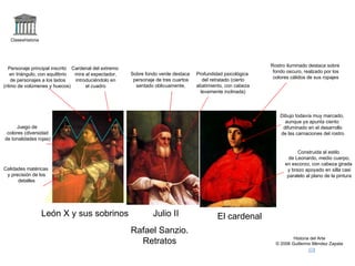 Claseshistoria Historia del Arte © 2006 Guillermo Méndez Zapata León X y sus sobrinos Julio II El cardenal Rafael Sanzio. Retratos Construida al estilo de Leonardo, medio cuerpo, en escorzo, con cabeza girada y brazo apoyado en silla casi paralelo al plano de la pintura Rostro iluminado destaca sobre fondo oscuro, realzado por los colores cálidos de sus ropajes Dibujo todavía muy marcado, aunque ya apunta ciento difuminado en el desarrollo de las carnaciones del rostro Profundidad psicológica del retratado (cierto abatimiento, con cabeza levemente inclinada) Sobre fondo verde destaca personaje de tres cuartos sentado oblicuamente, Juego de colores (diversidad de tonalidades rojas) Personaje principal inscrito en triángulo, con equilibrio de personajes a los lados (ritmo de volúmenes y huecos) Calidades matéricas y precisión de los detalles Cardenal del extremo mira al espectador, introduciéndolo en el cuadro 