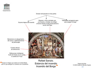 Claseshistoria Historia del Arte © 2006 Guillermo Méndez Zapata Rafael Sanzio. Estancia del incendio Incendio del Borgo Alusión al milagro que realizó en la Edad Media León IV que extinguió un incendio con su bendición Referencias mitológicas: huida de Eneas con su padre a cuestas de Troya División del episodio en tres partes Manierismo en alargamiento del canon y apelmazamiento de personajes Escena trágica del incendio Habitantes recogiendo agua para apagar el fuego Mujeres y niños centrales que con brazos y miradas nos dirigen al fondo donde se está produciendo la acción del Papa Fuertes efectos de claroscuros 