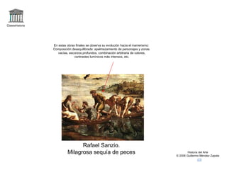 Claseshistoria Historia del Arte © 2006 Guillermo Méndez Zapata Rafael Sanzio. Milagrosa sequía de peces En estas obras finales se observa su evolución hacia el manierismo: Composición desequilibrada: apelmazamiento de personajes y zonas vacías, escorzos profundos, combinación arbitraria de colores, contrastes lumínicos más intensos, etc. 