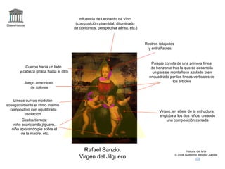 Claseshistoria Historia del Arte © 2006 Guillermo Méndez Zapata Rafael Sanzio. Virgen del Jilguero Influencia de Leonardo da Vinci (composición piramidal, difuminado de contornos, perspectiva aérea, etc.) Cuerpo hacia un lado y cabeza girada hacia el otro Paisaje consta de una primera línea de horizonte tras la que se desarrolla un paisaje montañoso azulado bien encuadrado por las líneas verticales de los árboles Virgen, en el eje de la estructura, engloba a los dos niños, creando una composición cerrada Juego armonioso de colores Gestos tiernos: niño acariciando jilguero, niño apoyando pie sobre el de la madre, etc. Líneas curvas modulan sosegadamente el ritmo interno compositivo con equilibrada oscilación  Rostros relajados y entrañables 