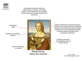 Claseshistoria Historia del Arte © 2006 Guillermo Méndez Zapata Rafael Sanzio. Dama del unicornio Unicornio simboliza la castidad Composición piramidal, retrato de medio cuerpo en escorzo, con cabeza girada, en una logia donde se ve a través de dos columnas un paisaje (inspiración en Gioconda) Predominio de colorido luminoso Cuidada combinación de tonalidades (rojo con verde y blanco) Empleo del Sfumato, el difuminado de los contornos, que suaviza las formas. Mediante el claroscuro envuelve las masas de sutiles sombras. Esa zona intermedia representa el vibrante espacio atmosférico que envuelve los volúmenes Perspectiva aérea 