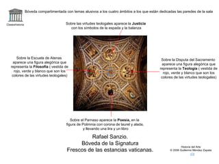 Claseshistoria Historia del Arte © 2006 Guillermo Méndez Zapata Rafael Sanzio. Bóveda de la Signatura Frescos de las estancias vaticanas. Bóveda compartimentada con temas alusivos a los cuatro ámbitos a los que están dedicadas las paredes de la sala Sobre la Disputa del Sacramento aparece una figura alegórica que representa la  Teología  ( vestida de rojo, verde y blanco que son los colores de las virtudes teologales) Sobre las virtudes teologales aparece la  Justicia con los símbolos de la espada y la balanza Sobre el Parnaso aparece la  Poesía,  en la figura de Polimnia con corona de laurel y alada, y llevando una lira y un libro Sobre la Escuela de Atenas aparece una figura alegórica que representa la  Filosofía  ( vestida de rojo, verde y blanco que son los colores de las virtudes teologales) 