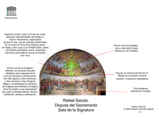 Claseshistoria Historia del Arte © 2006 Guillermo Méndez Zapata Rafael Sanzio. Disputa del Sacramento Sala de la Signatura Tres escalones (Santísima Trinidad) Primer círculo es la iglesia militante: los próceres discuten alrededor de la sagrada forma (Los dos primeros a ambos lados son San Agustín y San Ambrosio, y San Jerónimo y San Gregorio Magno, considerados los doctores de la Iglesia que definieron el dogma de la Eucaristía y que representan las cuatro actitudes básicas: lectura, meditación, éxtasis y predicación Segundo círculo: sobre un trono de nubes aparecen representantes del Antiguo y Nuevo Testamento, organizados de dos en dos, con las cabezas enfrentadas. En el centro el Tema de la Deesis (Jesús, la Virgen y San Juan) y la Trinidad (Dios, Jesús y la Paloma del Espíritu Santo  presentan estructura piramidal en la que se inscribe una cruz) Figuras en semicírculo forman el ábside de un templo: binomio basílica = Institución   eclesiástica Tercer nivel con ángeles; tres a cada lado (nueva referencia a la Trinidad) 