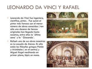 LEONARDO DA VINCI Y RAFAEL Leonardo da Vinci fue ingeniero, científico, pintor..  Fue quizá el pintor más famoso con el menor número de obras conocidas ( tan sólo una docena de lienzos originales han llegado hasta nosotros, entre ellos la ¨última cena¨ y la ¨ Gioconda¨. Rafael: una de sus obras maestras es La escuela de Atenas. En ella están los filósofos griegos Platón y Aristóteles ( en el centro) y  Miguel Ángel meditando en primer plano, lápiz en mano. 