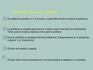 CARACTERÍSTICAS DE LA MÚSICA: Es polifónica siempre: a 4 ó 6 voces y todas ellas tienen la misma importancia La polifonía se emplea tanto para la música vocal como para la instrumental. Tanto para la música religiosa como para la profana. Para la polifonía se emplean técnicas diferentes. Destacaremos el “contrapunto imitativo” y la “homofonía”. El ritmo es medido y regular. El texto tiene mucha importancia y la música aspira a destacar su contenido. 