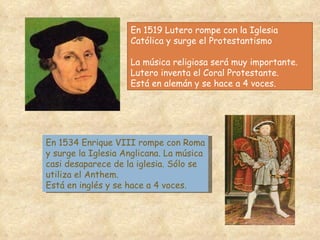 En 1519 Lutero rompe con la Iglesia Católica y surge el Protestantismo La música religiosa será muy importante. Lutero inventa el Coral Protestante.  Está en alemán y se hace a 4 voces. En 1534 Enrique VIII rompe con Roma y surge la Iglesia Anglicana. La música casi desaparece de la iglesia. Sólo se utiliza el Anthem. Está en inglés y se hace a 4 voces. 